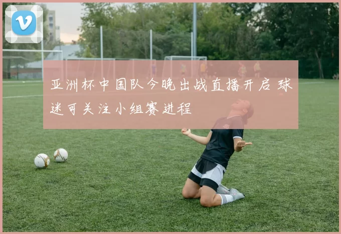 亚洲杯中国队今晚出战直播开启 球迷可关注小组赛进程