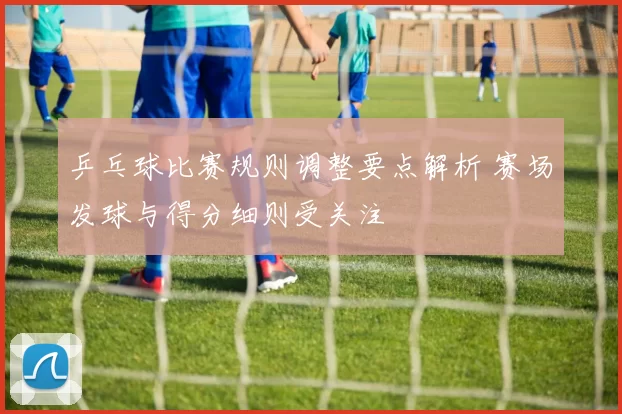 乒乓球比赛规则调整要点解析 赛场发球与得分细则受关注