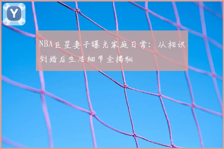 NBA巨星妻子曝光家庭日常:从相识到婚后生活细节全揭秘