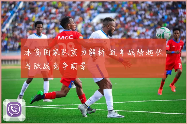 冰岛国家队实力解析 近年战绩起伏与欧战竞争前景