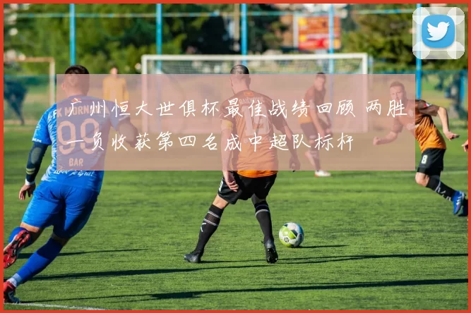 广州恒大世俱杯最佳战绩回顾 两胜一负收获第四名成中超队标杆