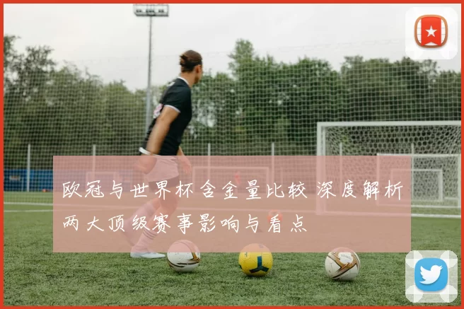 欧冠与世界杯含金量比较 深度解析两大顶级赛事影响与看点