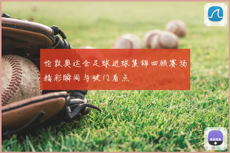 伦敦奥运会足球进球集锦回顾赛场精彩瞬间与破门看点
