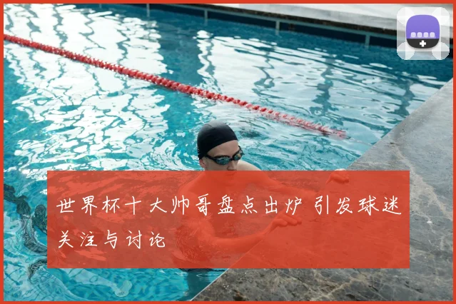 世界杯十大帅哥盘点出炉 引发球迷关注与讨论