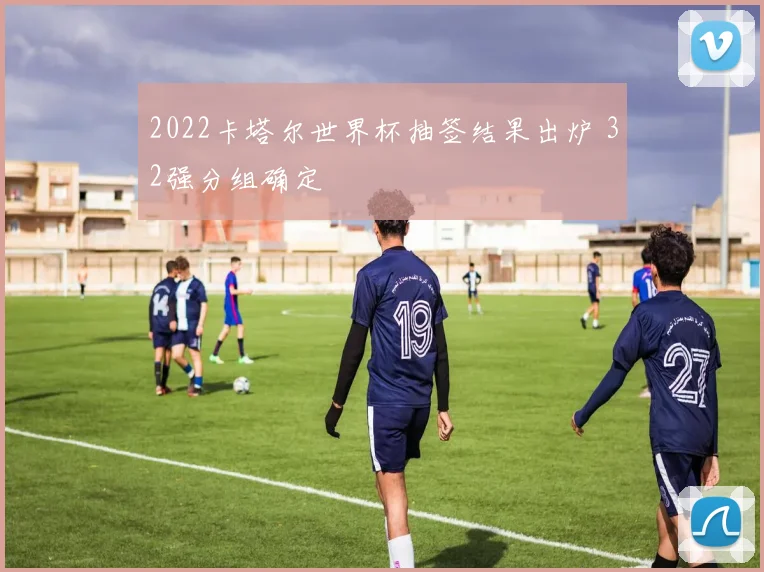 2022卡塔尔世界杯抽签结果出炉 32强分组确定