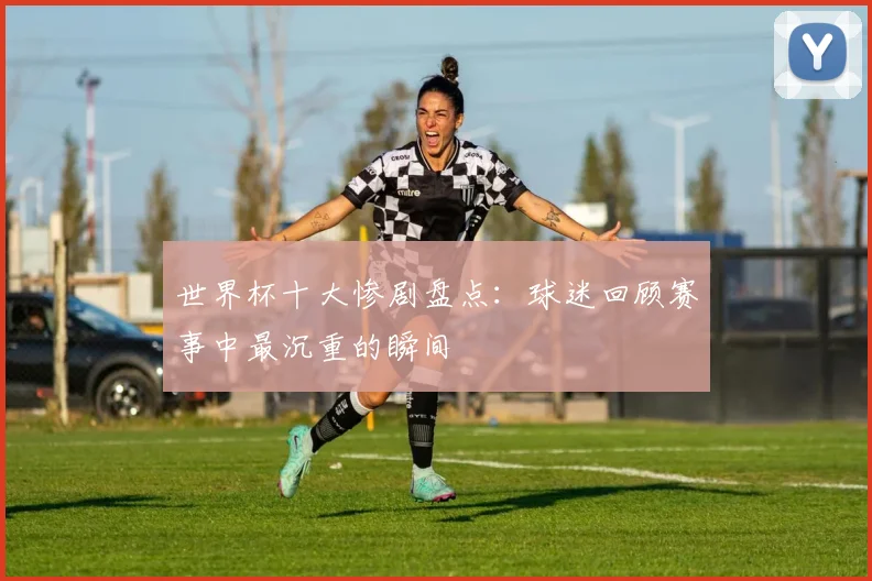 世界杯十大惨剧盘点：球迷回顾赛事中最沉重的瞬间