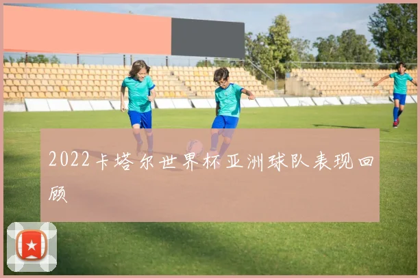 2022卡塔尔世界杯亚洲球队表现回顾