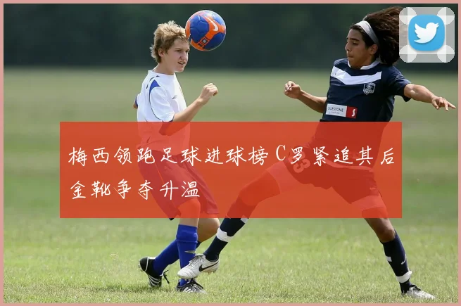 梅西领跑足球进球榜 C罗紧追其后金靴争夺升温