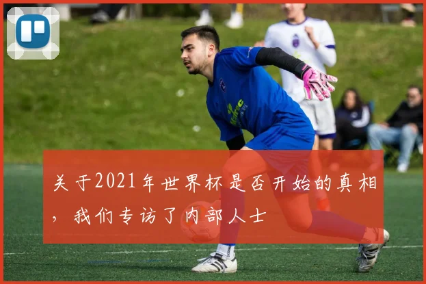 关于2021年世界杯是否开始的真相，我们专访了内部人士