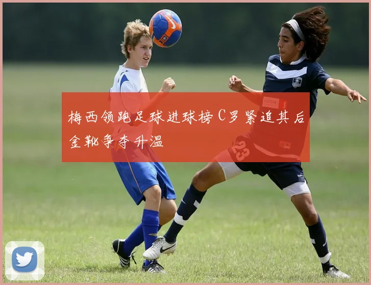 梅西领跑足球进球榜 C罗紧追其后金靴争夺升温