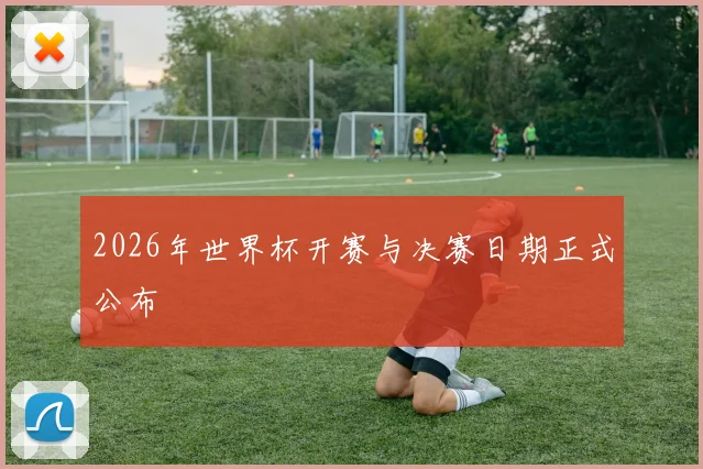 2026年世界杯开赛与决赛日期正式公布