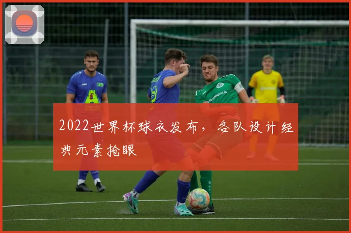 2022世界杯球衣发布，各队设计经典元素抢眼