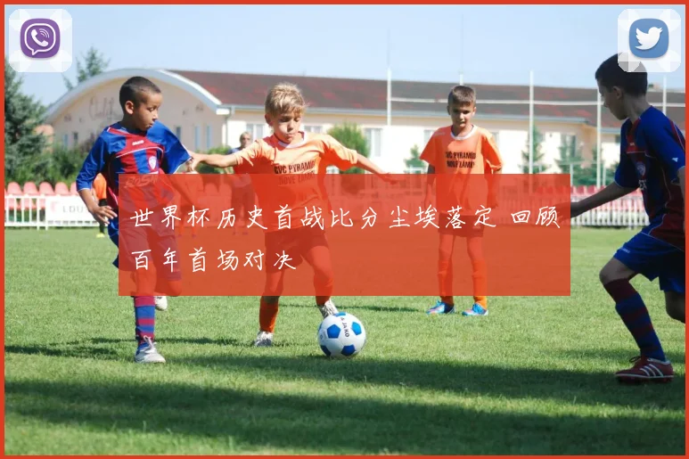 世界杯历史首战比分尘埃落定 回顾百年首场对决