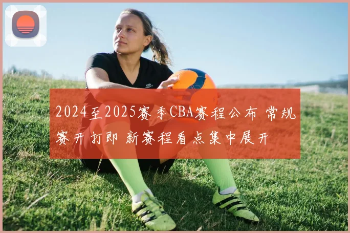 2024至2025赛季CBA赛程公布 常规赛开打即 新赛程看点集中展开