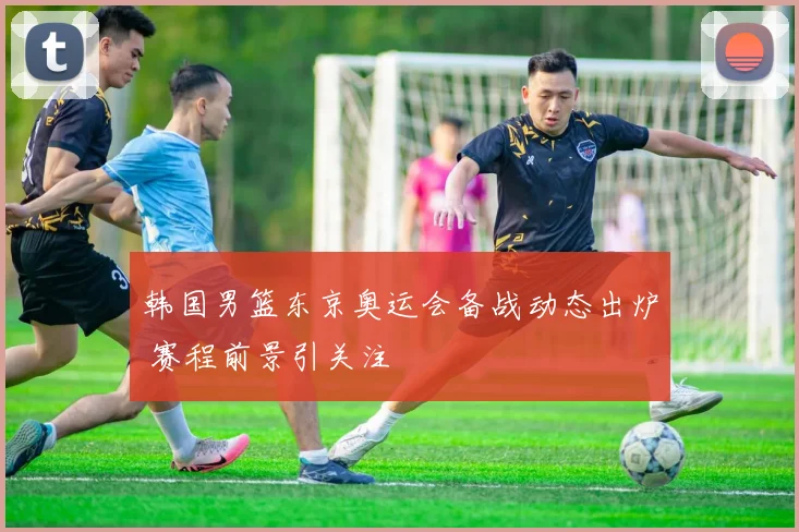 韩国男篮东京奥运会备战动态出炉 赛程前景引关注