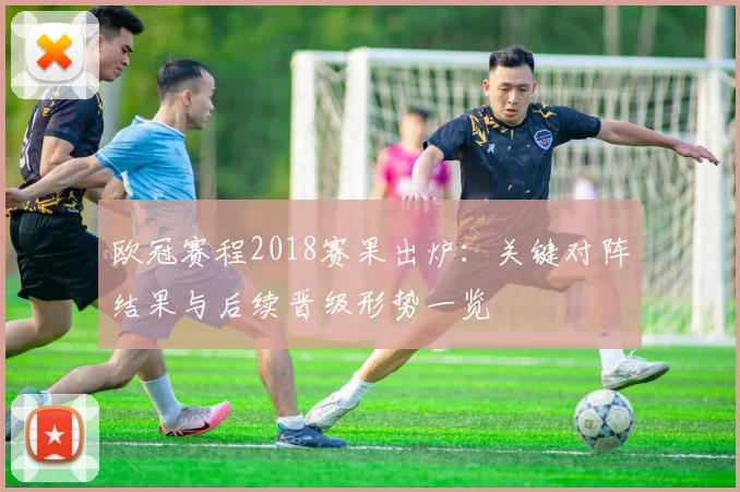 欧冠赛程2018赛果出炉：关键对阵结果与后续晋级形势一览